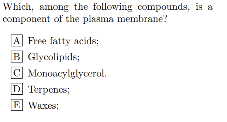 Which, among the following compounds, is a
component of the plasma membrane?
A Free fatty acids;
B Glycolipids;
|C Monoacylglycerol.
D Terpenes;
E Waxes;
