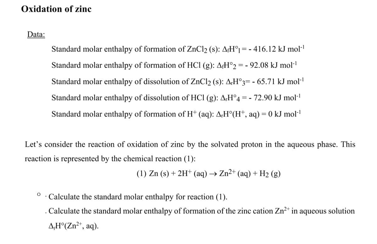 Oxidation of zinc
Data:
Standard molar enthalpy of formation of ZnCl2 (s): A¡H°1 = - 416.12 kJ mol-l
Standard molar enthalpy of formation of HCl (g): A¢H°2 = - 92.08 kJ mol·'
Standard molar enthalpy of dissolution of ZnCl2 (s): A;H°3= - 65.71 kJ mol-'
Standard molar enthalpy of dissolution of HCl (g): A;H°4 = - 72.90 kJ mol-'
Standard molar enthalpy of formation of H† (aq): A;H°(H†, aq) = 0 kJ mol·'
Let's consider the reaction of oxidation of zinc by the solvated proton in the aqueous phase. This
reaction is represented by the chemical reaction (1):
(1) Zn (s) + 2H+ (aq) → Zn²+ (aq) + H2 (g)
Calculate the standard molar enthalpy for reaction (1).
. Calculate the standard molar enthalpy of formation of the zinc cation Zn2* in aqueous solution
A;H°(Zn²*, aq).
