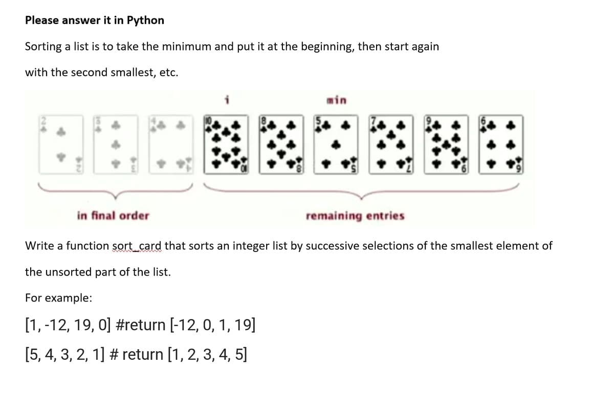 Please answer it in Python
Sorting a list is to take the minimum and put it at the beginning, then start again
with the second smallest, etc.
min
in final order
remaining entries
Write a function sort card that sorts an integer list by successive selections of the smallest element of
the unsorted part of the list.
For example:
[1,-12, 19, 0] #return [-12, 0, 1, 19]
[5, 4, 3, 2, 1] # return [1, 2, 3, 4, 5]
