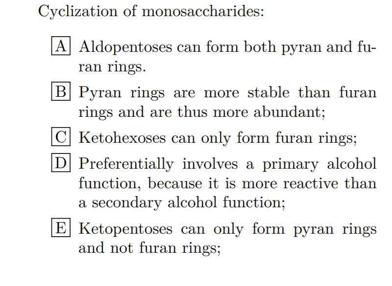 Cyclization of monosaccharides:
A Aldopentoses can form both pyran and fu-
ran rings.
B] Pyran rings are more stable than furan
rings and are thus more abundant;
|C Ketohexoses can only form furan rings;
D Preferentially involves a primary alcohol
function, because it is more reactive than
a secondary alcohol function;
E Ketopentoses can only form pyran rings
and not furan rings;
