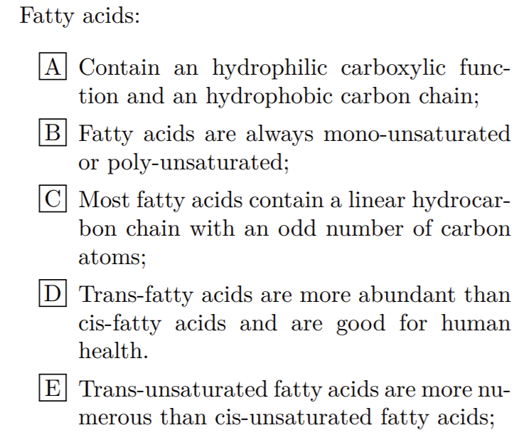Fatty acids:
|A Contain an hydrophilic carboxylic func-
tion and an hydrophobic carbon chain;
B Fatty acids are always mono-unsaturated
or poly-unsaturated;
C Most fatty acids contain a linear hydrocar-
bon chain with an odd number of carbon
atoms;
D Trans-fatty acids are more abundant than
cis-fatty acids and are good for human
health.
E Trans-unsaturated fatty acids are more nu-
merous than cis-unsaturated fatty acids;
