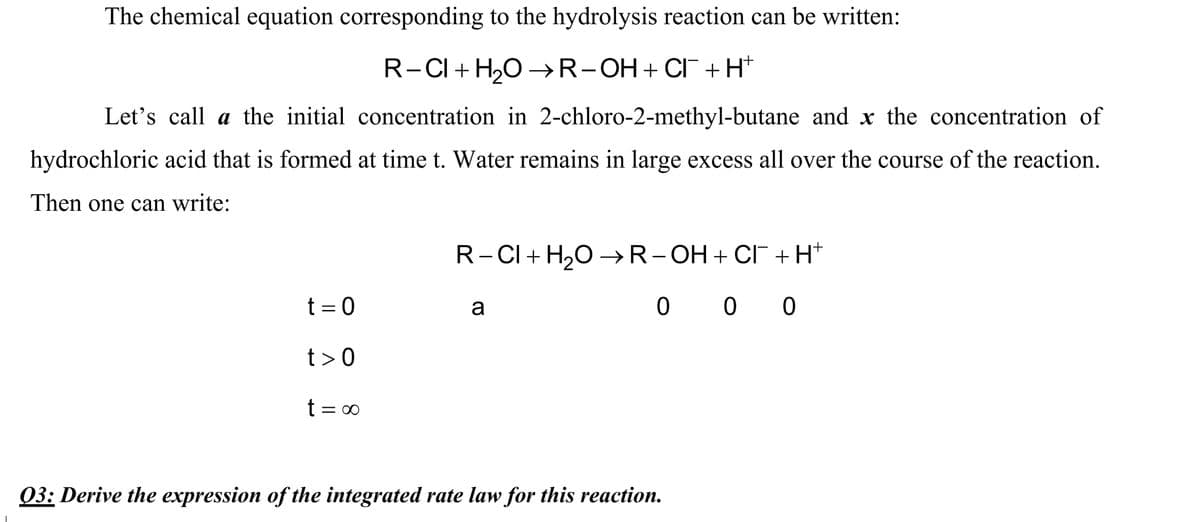 The chemical equation corresponding to the hydrolysis reaction can be written:
R-CI + H,O →R-OH+ CI+H*
Let's call a the initial concentration in 2-chloro-2-methyl-butane and x the concentration of
hydrochloric acid that is formed at time t. Water remains in large excess all over the course of the reaction.
Then one can write:
R-CI+ H,0 -→R-OH+ CI +H*
t = 0
0 0 0
a
t>0
t = 0
03: Derive the expression of the integrated rate law for this reaction.
