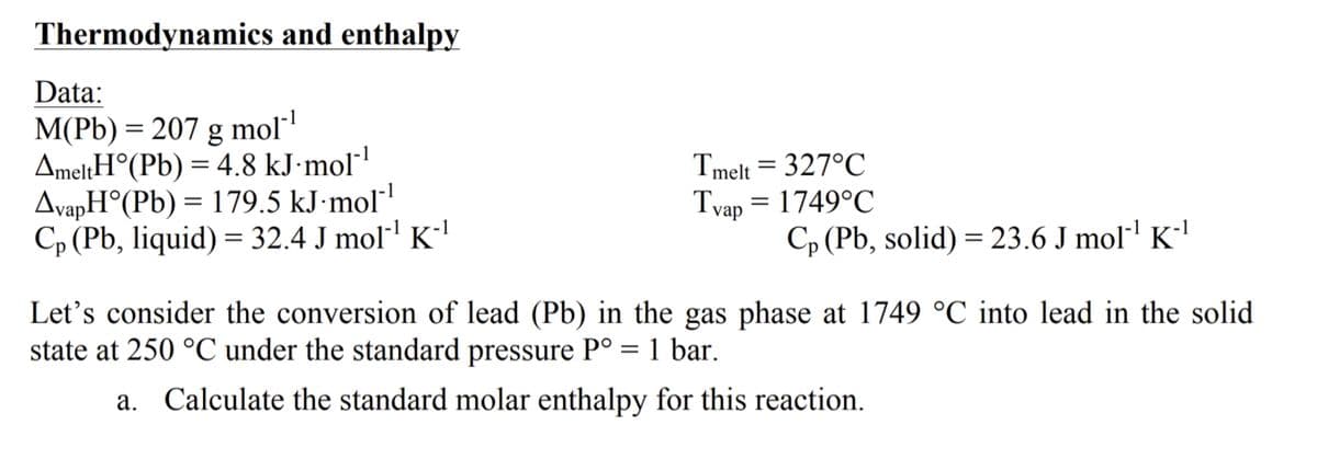 Thermodynamics and enthalpy
Data:
M(Pb) = 207 g mol"
AmeltH°(Pb) = 4.8 kJ·mol"
AvapH°(Pb) = 179.5 kJ·mol"
Cp (Pb, liquid) = 32.4 J mol"' K-'
Tmelt = 327°C
Tvap = 1749°C
Cp (Pb, solid) = 23.6 J mol·' K''
Let's consider the conversion of lead (Pb) in the gas phase at 1749 °C into lead in the solid
state at 250 °C under the standard pressure P° = 1 bar.
a. Calculate the standard molar enthalpy for this reaction.
