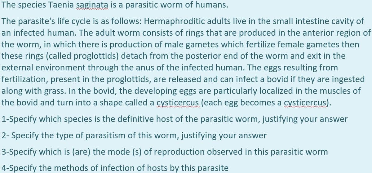 The species Taenia saginata is a parasitic worm of humans.
The parasite's life cycle is as follows: Hermaphroditic adults live in the small intestine cavity of
an infected human. The adult worm consists of rings that are produced in the anterior region of
the worm, in which there is production of male gametes which fertilize female gametes then
these rings (called proglottids) detach from the posterior end of the worm and exit in the
external environment through the anus of the infected human. The eggs resulting from
fertilization, present in the proglottids, are released and can infect a bovid if they are ingested
along with grass. In the bovid, the developing eggs are particularly localized in the muscles of
the bovid and turn into a shape called a cysticercus (each egg becomes a cysticercus).
1-Specify which species is the definitive host of the parasitic worm, justifying your answer
2- Specify the type of parasitism of this worm, justifying your answer
3-Specify which is (are) the mode (s) of reproduction observed in this parasitic worm
4-Specify the methods of infection of hosts by this parasite
