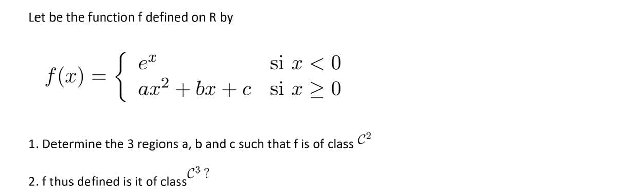 Let be the function f defined on R by
{
si x < 0
f (x):
a.x² + bx + c
si x > 0
ах
1. Determine the 3 regions a, b and c such that f is of class
C?
C3 ?
2. f thus defined is it of class
