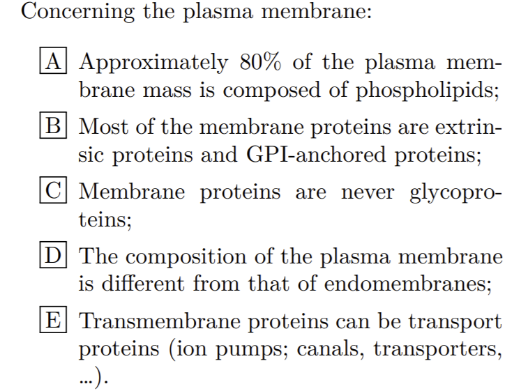 Concerning the plasma membrane:
A Approximately 80% of the plasma mem-
brane mass is composed of phospholipids;
B Most of the membrane proteins are extrin-
sic proteins and GPI-anchored proteins;
C Membrane proteins are never glycopro-
teins;
|D The composition of the plasma membrane
is different from that of endomembranes;
E Transmembrane proteins can be transport
proteins (ion pumps; canals, transporters,
..).
