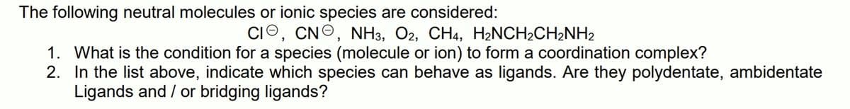 The following neutral molecules or ionic species are considered:
CIO, CNO, NH3, O2, CH4, H2NCH2CH2NH2
1. What is the condition for a species (molecule or ion) to form a coordination complex?
2. In the list above, indicate which species can behave as ligands. Are they polydentate, ambidentate
Ligands and / or bridging ligands?
