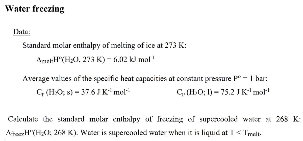 Water freezing
Data:
Standard molar enthalpy of melting of ice at 273 K:
AmeltH°(H2O, 273 K) = 6.02 kJ mol-
%3D
Average values of the specific heat capacities at constant pressure P° = 1 bar:
Cp (H2O; s) = 37.6 J K-' mol-!
Cp (H2O; 1) = 75.2 J K-' mol!
Calculate the standard molar enthalpy of freezing of supercooled water at 268 K:
AfreezH°(H2O; 268 K). Water is supercooled water when it is liquid at T < Tmelt-
