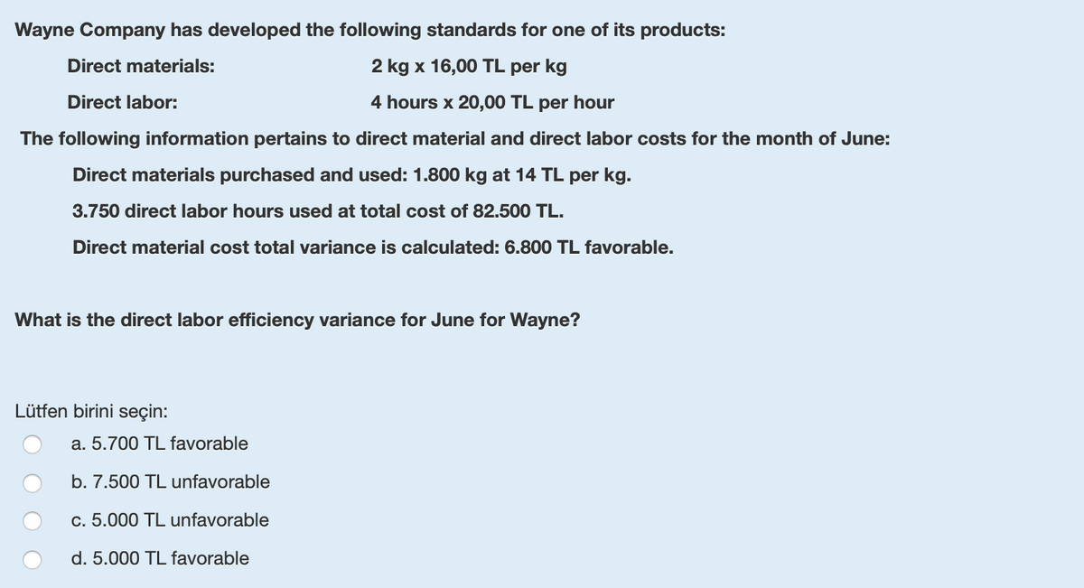 Wayne Company has developed the following standards for one of its products:
Direct materials:
2 kg x 16,00 TL per kg
Direct labor:
4 hours x 20,00 TL per hour
The following information pertains to direct material and direct labor costs for the month of June:
Direct materials purchased and used: 1.800 kg at 14 TL per kg.
3.750 direct labor hours used at total cost of 82.500 TL.
Direct material cost total variance is calculated: 6.800 TL favorable.
What is the direct labor efficiency variance for June for Wayne?
Lütfen birini seçin:
a. 5.700 TL favorable
b. 7.500 TL unfavorable
c. 5.000 TL unfavorable
d. 5.000 TL favorable
