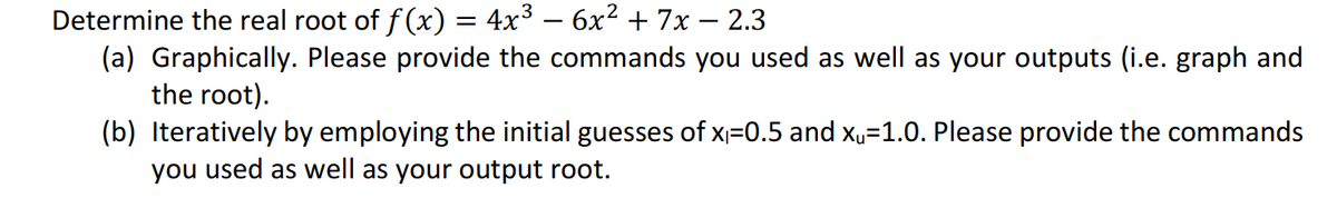 Determine the real root of f(x) = 4x³ – 6x² + 7x – 2.3
(a) Graphically. Please provide the commands you used as well as your outputs (i.e. graph and
the root).
-
(b) Iteratively by employing the initial guesses of x=0.5 and x„=1.0. Please provide the commands
you used as well as your output root.
