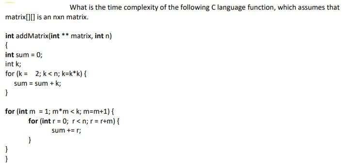 What is the time complexity of the following C language function, which assumes that
matrix[][] is an nxn matrix.
int addMatrix(int ** matrix, int n)
{
int sum = 0;
int k;
for (k = 2; k< n; k=k*k) {
sum = sum + k;
for (int m 1; m*m < k; m=m+1) {
for (int r = 0; r< n; r = r+m) {
sum += r;
}
