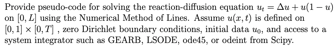 Ди + и(1 — и)
Provide pseudo-code for solving the reaction-diffusion equation Uz =
on [0, L] using the Numerical Method of Lines. Assume u(x, t) is defined on
[0, 1] x [0, T] , zero Dirichlet boundary conditions, initial data uo, and access to a
system integrator such as GEARB, LSODE, ode45, or odeint from Scipy.
