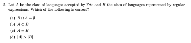5. Let A be the class of languages accepted by FAs and B the class of languages represented by regular
expressions. Which of the following is correct?
(a) BNA = 0
(b) А с в
(c) A = B
(d) |A| > |B|
