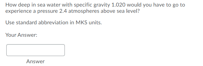 How deep in sea water with specific gravity 1.020 would you have to go to
experience a pressure 2.4 atmospheres above sea level?
Use standard abbreviation in MKS units.
Your Answer:
Answer
