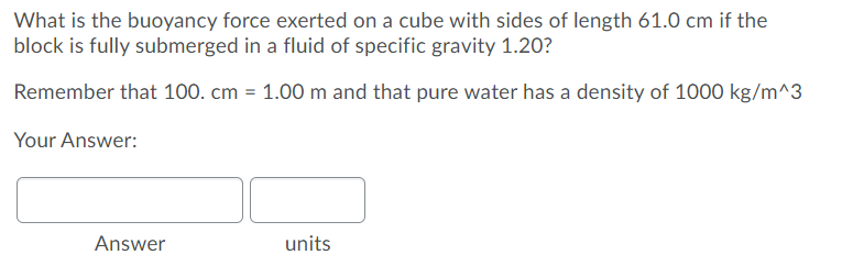What is the buoyancy force exerted on a cube with sides of length 61.0 cm if the
block is fully submerged in a fluid of specific gravity 1.20?
Remember that 100. cm = 1.00 m and that pure water has a density of 1000 kg/m^3
Your Answer:
Answer
units
