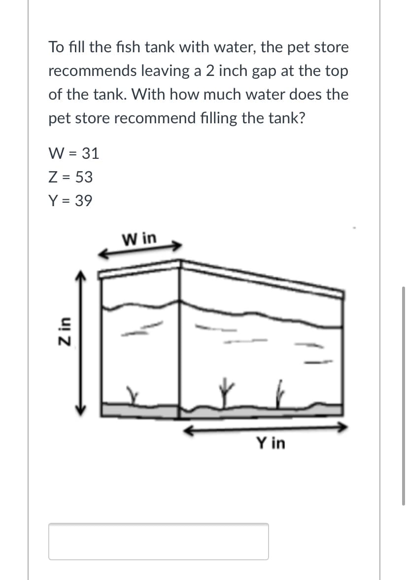 To fill the fish tank with water, the pet store
recommends leaving a 2 inch gap at the top
of the tank. With how much water does the
pet store recommend filling the tank?
W = 31
%D
Z = 53
Y = 39
W in
Y in
Z in
