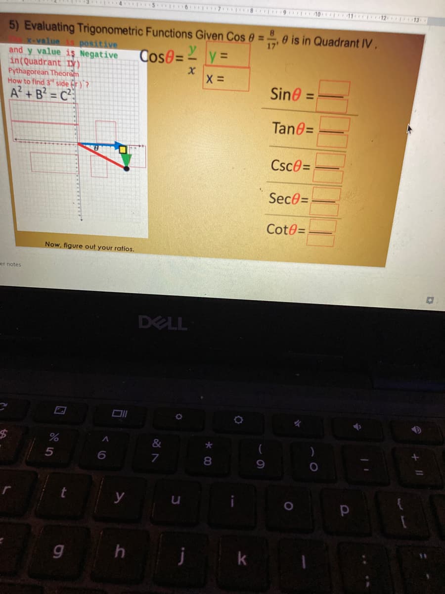 4 5 6 7 8 9 10 11 12 13
5) Evaluating Trigonometric Functions Given Cos e =0 is in Quadrant IV.
X-value is positive
and y value iş Negative
in(Quadrant IV).
Pythagorean Theoram
How to find 3" side fr )`?
A? + B? = C
8.
%3D
17'
Cose=- y =
Sine =
%3D
Tan0=
Csce=
Sece=
Cot0=
Now, figure out your ratios.
er notes
DELL
&
%24
8.
y
j
k
* 00
