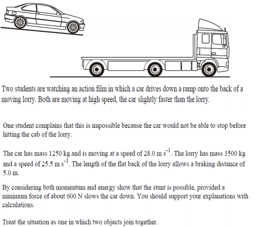 Two students are watching an action film in which a car drives down a ramp onto the back of a
moving lorry. Both are moving at high speed, the car slightly faster than the lorry.
One student complains that this is impossible because the car would not be able to stop before
hitting the cab of the lorry.
The car has mass 1250 kg and is moving at a speed of 28.0 m s1. The lorry has mass 3500 kg
and a speed of 25.5 m s. The length of the flat back of the lorry allows a braking distance of
5.0 m.
By considering both momentum and energy show that the stunt is possible, provided a
minimum force of about 600 N slows the car down. You should support your explanations with
calculations.
Treat the situation as one in which two objects join together.
