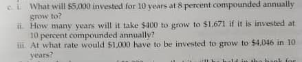 Ci What will $5,000 invested for 10 years at 8 percent compounded annually
grow to?
ii How many years will it take $400 to grow to $1,671 if
10 percent compounded annually?
iii At what rate would $1,000 have to be invested to grow to $4,046 in 10
vears?
it is invested at
in hunk for
