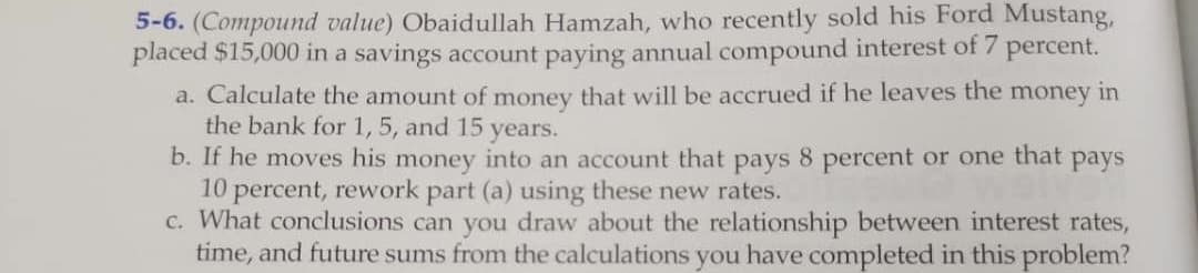5-6. (Compound value) Obaidullah Hamzah, who recently sold his Ford Mustang,
placed $15,000 in a savings account paying annual compound interest of 7 percent.
a. Calculate the amount of money that will be accrued if he leaves the money in
the bank for 1, 5, and 15 years.
b. If he moves his money into an account that pays 8 percent or one that pays
10 percent, rework part (a) using these new rates.
c. What conclusions can you draw about the relationship between interest rates,
time, and future sums from the calculations you have completed in this problem?
