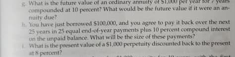 g What is the future value of an ordinary annuity of S10
compounded at 10 percent? What would be the future value if it were an an-
nuity due?
h. You have just borrowed $100,000, and you agree to pay it back over the next
25 years in 25 equal end-of-year payments plus 10 percent compound interest
on the unpaid balance. What will be the size of these payments?
LWhat is the present value of a $1,000 perpetuity discounted back to the present
at 8 percent?
000 per year for 7 years
