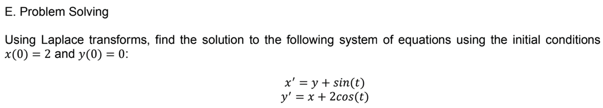 E. Problem Solving
Using Laplace transforms, find the solution to the following system of equations using the initial conditions
x(0) = 2 and y(0) = 0:
x' = y + sin(t)
y' = x + 2cos(t)
