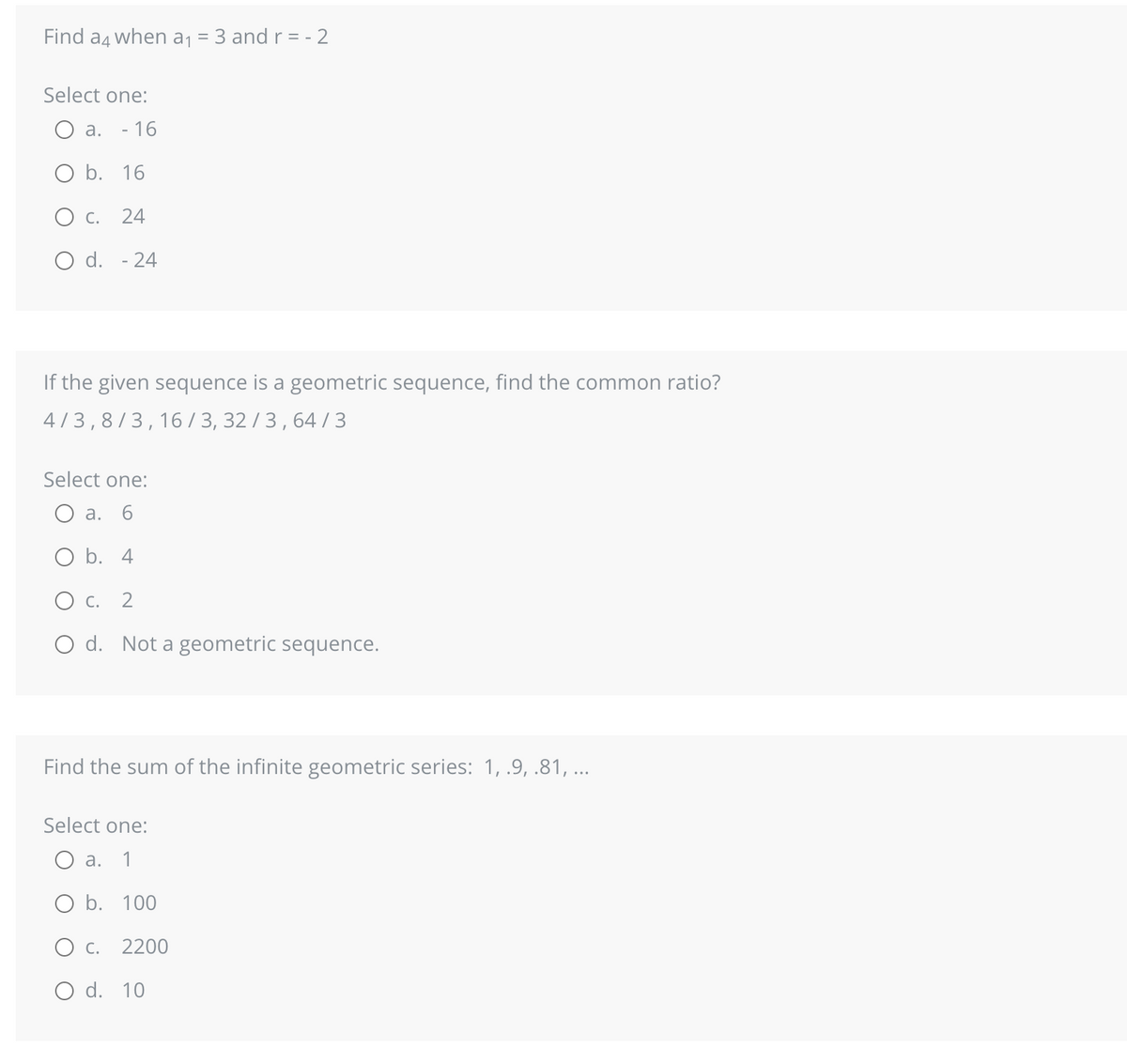 Find a4 when a₁ = 3 and r = -2
Select one:
a. - 16
O b. 16
O C. 24
O d. - 24
If the given sequence is a geometric sequence, find the common ratio?
4/3,8/3,16/3, 32/3, 64/3
Select one:
a.
O b. 4
O C. 2
O d. Not a geometric sequence.
Find the sum of the infinite geometric series: 1, .9, .81, ...
Select one:
a. 1
O b. 100
O c. 2200
O d. 10