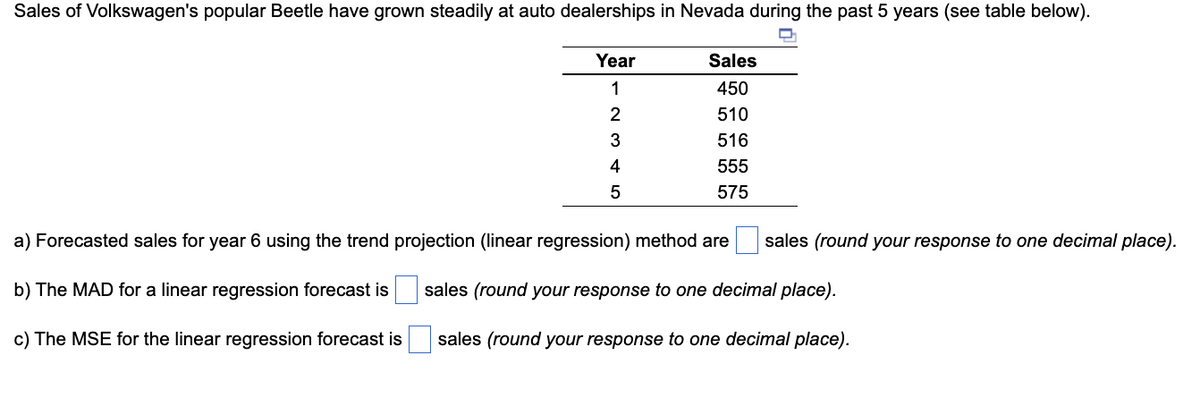 Sales of Volkswagen's popular Beetle have grown steadily at auto dealerships in Nevada during the past 5 years (see table below).
Year
1
2
3
4
5
Sales
450
510
516
555
575
a) Forecasted sales for year 6 using the trend projection (linear regression) method are sales (round your response to one decimal place).
sales (round your response to one decimal place).
b) The MAD for a linear regression forecast is
c) The MSE for the linear regression forecast is
sales (round your response to one decimal place).