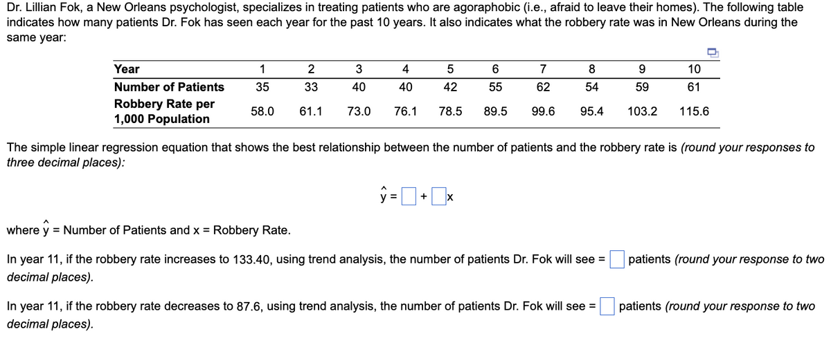 Dr. Lillian Fok, a New Orleans psychologist, specializes in treating patients who are agoraphobic (i.e., afraid to leave their homes). The following table
indicates how many patients Dr. Fok has seen each year for the past 10 years. It also indicates what the robbery rate was in New Orleans during the
same year:
Year
Number of Patients
Robbery Rate per
1,000 Population
1
2
35
33
58.0 61.1
3
40
73.0
4
5
6
40
42
55
76.1 78.5 89.5
7
62
ŷ = | + X
99.6
8
9
54
59
95.4 103.2
The simple linear regression equation that shows the best relationship between the number of patients and the robbery rate is (round your responses to
three decimal places):
where y = Number of Patients and x = Robbery Rate.
In year 11, if the robbery rate increases to 133.40, using trend analysis, the number of patients Dr. Fok will see =
decimal places).
10
61
115.6
In year 11, if the robbery rate decreases to 87.6, using trend analysis, the number of patients Dr. Fok will see =
decimal places).
patients (round your response to two
patients (round your response to two