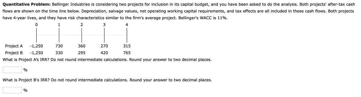 Quantitative Problem: Bellinger Industries is considering two projects for inclusion in its capital budget, and you have been asked to do the analysis. Both projects' after-tax cash
flows are shown on the time line below. Depreciation, salvage values, net operating working capital requirements, and tax effects are all included in these cash flows. Both projects
have 4-year lives, and they have risk characteristics similar to the firm's average project. Bellinger's WACC is 11%.
0
1
4
%
2
-1,250
Project A
Project B -1,250
730
330
What is Project A's IRR? Do not round intermediate calculations. Round your answer to two decimal places.
%
3
360
295
270
420
315
765
What is Project B's IRR? Do not round intermediate calculations. Round your answer to two decimal places.