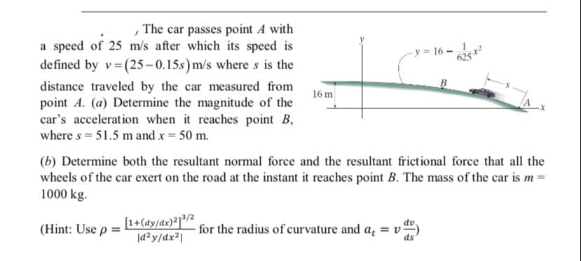 The car passes point A with
a speed of 25 m/s after which its speed is
defined by v (25-0.15s) m/s where s is the
y = 16 -
625 *
B
distance traveled by the car measured from
point A. (a) Determine the magnitude of the
car's acceleration when it reaches point B,
where s = 51.5 mand x = 50 m.
16 m
(b) Determine both the resultant normal force and the resultant frictional force that all the
wheels of the car exert on the road at the instant it reaches point B. The mass of the car is m =
1000 kg.
[1+(dy/dx)²]³/2
|a2y/dx2|
dv
for the radius of curvature and a, = v
ds
(Hint: Use p =
