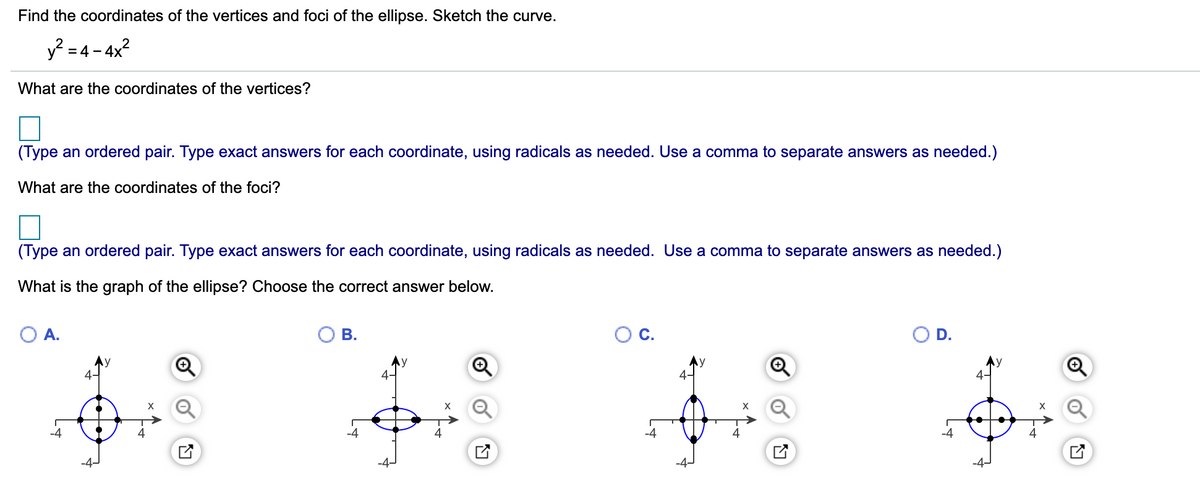 Find the coordinates of the vertices and foci of the ellipse. Sketch the curve.
y? = 4- 4x?
What are the coordinates of the vertices?
(Type an ordered pair. Type exact answers for each coordinate, using radicals as needed. Use a comma to separate answers as needed.)
What are the coordinates of the foci?
(Type an ordered pair. Type exact answers for each coordinate, using radicals as needed. Use a comma to separate answers as needed.)
What is the graph of the ellipse? Choose
correct answer below.
A.
В.
D.
Ay
4-
X
-4

