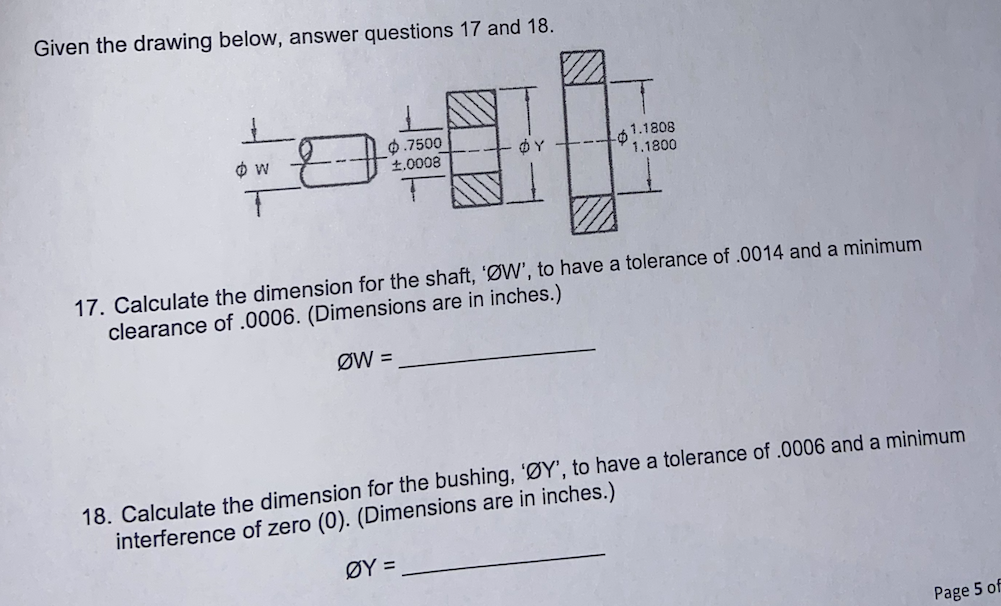 Given the drawing below, answer questions 17 and 18.
0.7500
£.0008
6 1.1808
1.1800
17. Calculate the dimension for the shaft, 'ØW', to have a tolerance of .0014 and a minimum
clearance of .0006. (Dimensions are in inches.)
ØW =
18. Calculate the dimension for the bushing, 'ØY', to have a tolerance of .0006 and a minimum
interference of zero (0). (Dimensions are in inches.)
ØY =
Page 5 of
