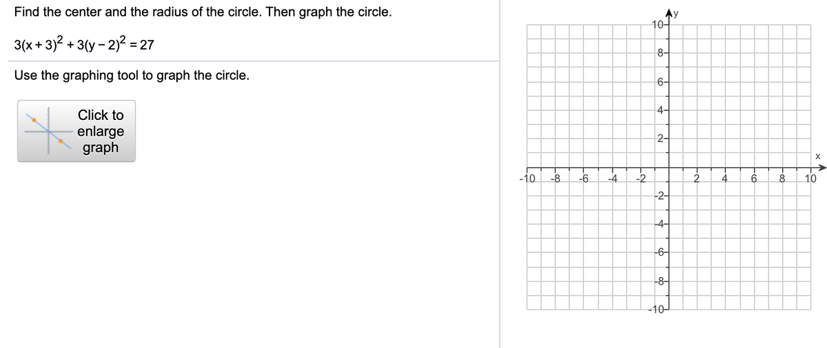 Find the center and the radius of the circle. Then graph the circle.
Ay
10-
3(x + 3)? + 3(y - 2)? = 27
8-
Use the graphing tool to graph the circle.
6-
4-
Click to
enlarge
graph
2-
-10
-8
-6
-4
-2
2.
4
10
-2-
-4-
-6-
-8-
-10-
