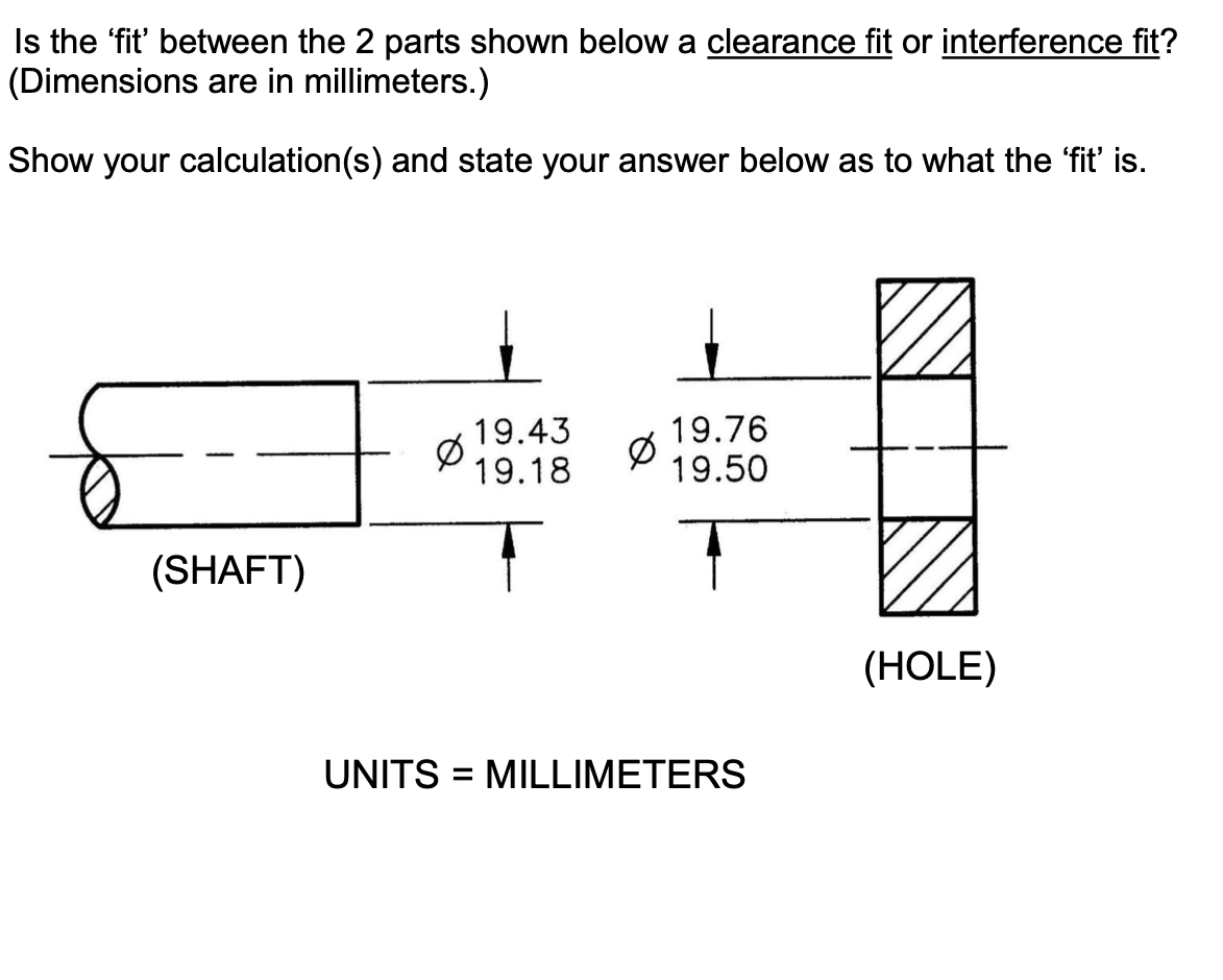 Is the 'fit' between the 2 parts shown below a clearance fit or interference fit?
(Dimensions are in millimeters.)
Show your calculation(s) and state your answer below as to what the 'fit' is.
19.43
19.18
19.76
19.50
(SHAFT)
(HOLE)
UNITS = MILLIMETERS
