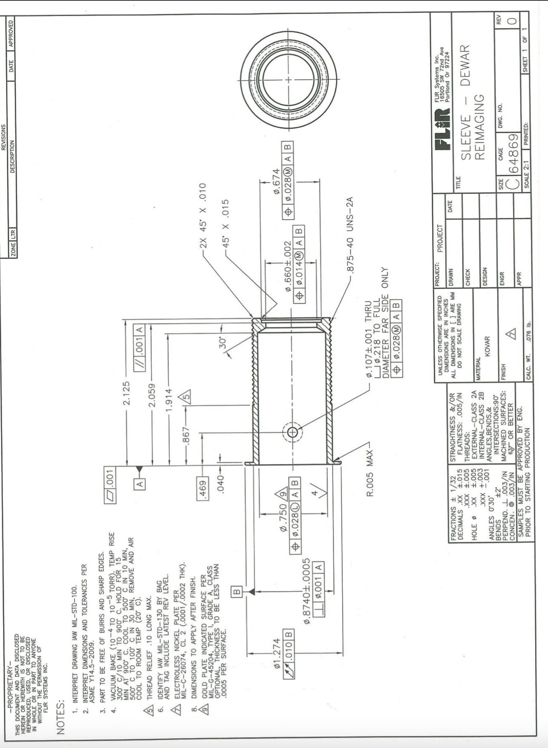 REVISIONS
-PROPRIETARY-
THIS DOCUMENT AND DATA DISCLOSED
HEREIN OR HEREWITH IS NOT TO BE
REPRODUCED, USED, OR DISCLOSED
IN WHOLE OR IN PART TO ANYONE
WITHOUT THE PERMISSION OF
FIR SYSTEMS INC.
ZONE LTR
DESCRIPTION
DATE
APPROVED
NOTES:
1. INTERPRET DRAWING IAW MIL-STD-100.
2. INTERPRET DIMENSIONS AND TOLERANCES PER
ASME Y14.5-2009.
3. PART TO BE FREE OF BURRS AND SHARP EDGES.
.001
4. VACUUM BAKE (10-4 TO 10-5 TORR). TEMP RISE
300 C/10 MIN TO 900 C. HOLD FOR 15
MIN AT 900 C. COOL TO 500 C IN 1O MIN,
500 C TO 100 C IN 30 MIN, REMOVE AND AIR
COOL TO ROOM TEMP (20 C).
2.125
A
/.001 A
A THREAD RELIEF .10 LONG MAX.
2.059
IDENTIFY IAW MIL-STD-130 BY BAG
AND TAG INCLUDE LATEST REV LEVEL.
6.
1.914
A ELECTROLESS NICKEL PLATE PER
MIL-C-26074, CL 2 (.0001/.0002 THK).
.867-
8. DIMENSIONS TO APPLY AFTER FINISH.
9GOLD PLATE INDICATED SURFACE PER
MIL-G-45204, TYPE I, GRADE A, CLASS
OPTIONAL, THICKNESS TO BE LESS THAN
.0005 PER SURFACE.
2X 45 X .010
69
45° X .015
Ø1.274
Ø.674
Ø.750 /9\
+ ø.028O AB
스.010|B
$ ø.028@ A B
+ ø.0140 A B
Ø.8740±.0005
0.001 A
875-40 UNS-2A
R.005 MAX
Ø.107±.001 THRU
U ø.218 TO FULL
DIAMETER FAR SIDE ONLY
$ ø.028@ A B
PROJECT:
UNLESS OTHERWISE SPECIFIED
DIMENSIONS ARE IN INCHES
ALL DIMENSIONS IN [J ARE MM DRAWN
DO NOT SCALE DRAWING
FLIR
FLIR Systems Inc.
16505 SW 72nd Ave
Portland Or 97224
PROJECT
FRACTIONS ± 1/32
DECIMALS .XX 1.015
STRAIGHTNESS &/OR
FLATNESS: .005/IN
DATE
TITLE
.XXX +.005 THREADS:
SLEEVE
REIMAGING
DEWAR
CHECK
S00'F XX
EXTERNAL-CLASS 2A
£00'+ XXX
INTERNAL-CLASS 28
HOLE O
MATERIAL
-.001 ANGLES,BENDS,&
DESIGN
KOVAR
ANGLES O'30'
BENDS
PERPEND. I .003/IN MACHINED SURFACES:
CONCEN. O .003/IN
SAMPLES MUST BE APPROVED BY ENG.
PRIOR TO STARTING PRODUCTION
±2
INTERSECTIONS:90
FINISH
ENGR
CAGE
DWG. NO.
REV
3ZIS
6Y OR BETTER
C]64869
APPR
CALC. WT.
SCALE 2:1
PRINTED:
SHEET 1 OF
.076 lb.
