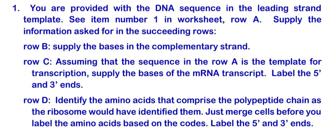 1. You are provided with the DNA sequence in the leading strand
template. See item number 1 in worksheet, row A.
information asked for in the succeeding rows:
Supply the
row B: supply the bases in the complementary strand.
row C: Assuming that the sequence in the row A is the template for
transcription, supply the bases of the mRNA transcript. Label the 5'
and 3' ends.
row D: Identify the amino acids that comprise the polypeptide chain as
the ribosome would have identified them. Just merge cells before you
label the amino acids based on the codes. Label the 5' and 3' ends.
