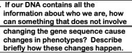 If our DNA contains all the
information about who we are, how
can something that does not involve
changing the gene sequence cause
changes in phenotypes? Describe
briefly how these changes happen.
