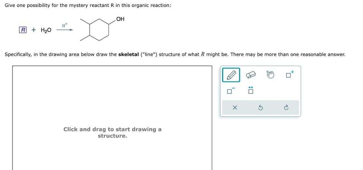 Give one possibility for the mystery reactant R in this organic reaction:
R+ H2O
OH
Specifically, in the drawing area below draw the skeletal ("line") structure of what R might be. There may be more than one reasonable answer.
Click and drag to start drawing a
structure.
x
G
