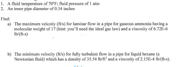 1. A fluid temperature of 70°F; fluid pressure of 1 atm
2. An inner pipe diameter of 0.34 inches
Find:
a) The maximum velcotiy (ft/s) for laminar flow in a pipe for gaseous ammonia having a
molecular weight of 17 (hint: you'll need the ideal gas law) and a viscosity of 6.72E-6
lb/(ft-s)
b) The minimum velocity (ft/s) for fully turbulent flow in a pipe for liquid hexane (a
Newtonian fluid) which has a density of 35.54 lb/ft³ and a viscosity of 2.15E-4 lb/(ft-s).