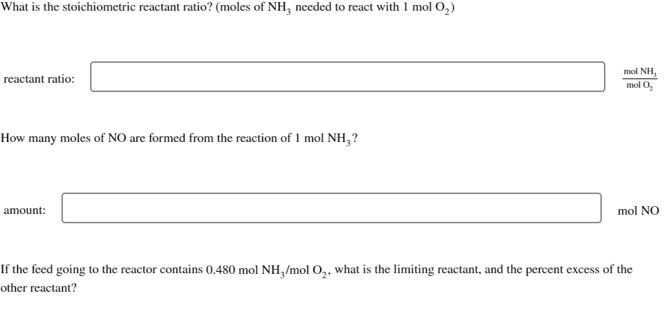 What is the stoichiometric reactant ratio? (moles of NH3 needed to react with 1 mol O₂)
reactant ratio:
How many moles of NO are formed from the reaction of 1 mol NH₂ ?
amount:
mol NH,
mol O₂
mol NO
If the feed going to the reactor contains 0.480 mol NH3/mol O₂, what is the limiting reactant, and the percent excess of the
other reactant?
