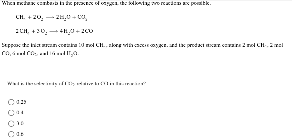 When methane combusts in the presence of oxygen, the following two reactions are possible.
CH4 +20₂ → 2H₂O + CO₂
2 CH4 + 30₂
4H₂O + 2 CO
Suppose the inlet stream contains 10 mol CH₁, along with excess oxygen, and the product stream contains 2 mol CH4, 2 mol
CO, 6 mol CO2, and 16 mol H₂O.
What is the selectivity of CO₂ relative to CO in this reaction?
0.25
0.4
○ 3.0
0.6