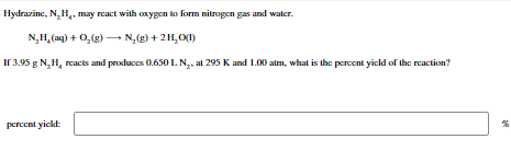 Hydrazine, N₂H₂, may react with oxygen to form nitrogen gas and water.
N₂H₂ (aq) + O₂(g) → N₂(g) + 2H₂O(1)
If 3.95 g N₂H₂ reacts and produces 0.650 L. N₂, at 295 K and 1.00 atm, what is the percent yield of the reaction?
percent yield:
%