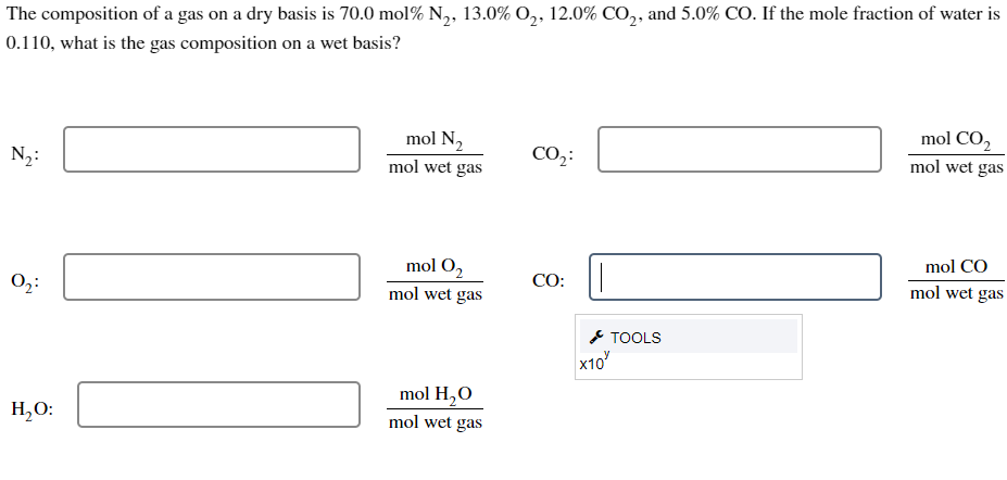 The composition of a gas on a dry basis is 70.0 mol % N₂, 13.0% O₂, 12.0% CO2, and 5.0% CO. If the mole fraction of water is
0.110, what is the gas composition on a wet basis?
N₂:
0₂:
H₂O:
mol N₂
mol wet gas
mol O₂
mol wet gas
mol H₂O
mol wet gas
CO₂:
CO:
x10
TOOLS
mol CO2
mol wet gas
mol CO
mol wet gas