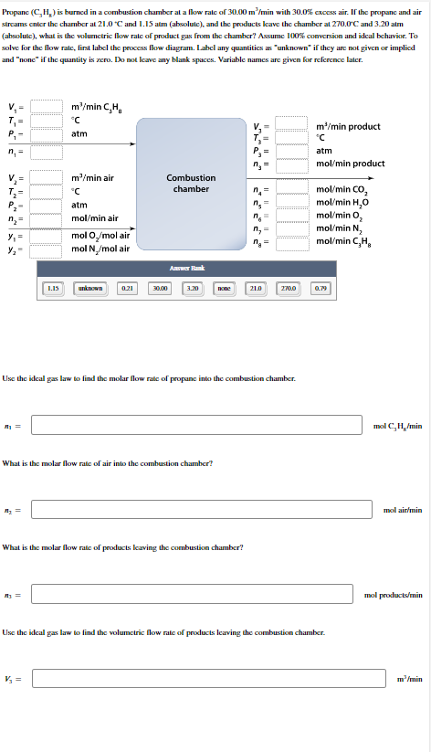 Propane (C₂H₂) is burned in a combustion chamber at a flow rate of 30.00 m³/min with 30.0% excess air. If the propane and air
streams enter the chamber at 21.0 °C and 1.15 atm (absolute), and the products leave the chamber at 270.0°C and 3.20 atm
(absolute), what is the volumetric flow rate of product gas from the chamber? Assume 100% conversion and ideal behavior. To
solve for the flow rate, first label the process flow diagram. Label any quantities as "unknown" if they are not given or implied
and "none" if the quantity is zero. Do not leave any blank spaces. Variable names are given for reference later.
P₁-
n₁ =
V₁ =
T₂=
n₂ =
y₁ =
½/₂₁
₁ =
A₂ =
1.15
m²/min C,H,
°C
atm
My =
m³/min air
°C
atm
mol/min air
mol O/mol air
mol N₂/mol air
V₂ =
unknown
0.21
Combustion
chamber
30.00
Answer Hank
What is the molar flow rate of air into the combustion chamber?
3.20
none
What is the molar flow rate of products leaving the combustion chamber?
Use the ideal gas law to find the molar flow rate of propane into the combustion chamber.
n₂
n6=
n₂=
na
21.0
=
270.0
m³/min product
°C
atm
mol/min product
mol/min CO,
mol/min H₂O
mol/min 0₂
mol/min N₂
mol/min C,H,
0.79
Use the ideal gas law to find the volumetric flow rate of products leaving the combustion chamber.
mol C.H./min
mol air/min
mol products/min