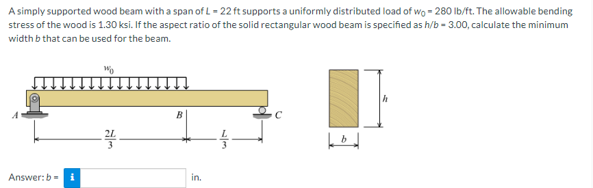 A simply supported wood beam with a span of L = 22 ft supports a uniformly distributed load of wo = 280 lb/ft. The allowable bending
stress of the wood is 1.30 ksi. If the aspect ratio of the solid rectangular wood beam is specified as h/b = 3.00, calculate the minimum
width b that can be used for the beam.
Answer: b = i
Wo
2L
3
B
in.
3