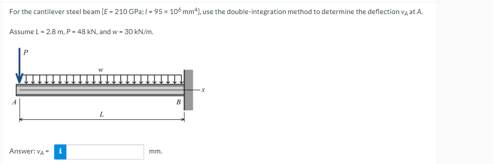 For the cantilever steel beam [E = 210 GPa;/= 95 x 106 mm4], use the double-integration method to determine the deflection VÀ at A.
Assume L = 2.8 m, P = 48 kN, and w = 30 kN/m.
Answer: VA=
i
mm.
B