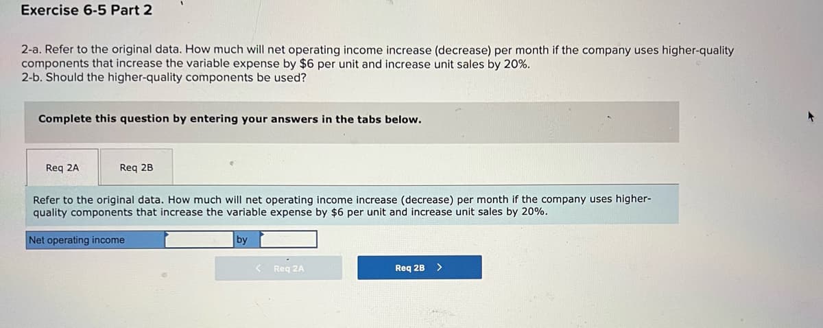 Exercise 6-5 Part 2
2-a. Refer to the original data. How much will net operating income increase (decrease) per month if the company uses higher-quality
components that increase the variable expense by $6 per unit and increase unit sales by 20%.
2-b. Should the higher-quality components be used?
Complete this question by entering your answers in the tabs below.
Req 2A
Req 2B
Refer to the original data. How much will net operating income increase (decrease) per month if the company uses higher-
quality components that increase the variable expense by $6 per unit and increase unit sales by 20%.
Net operating income
by
Req 2A
Req 2B
