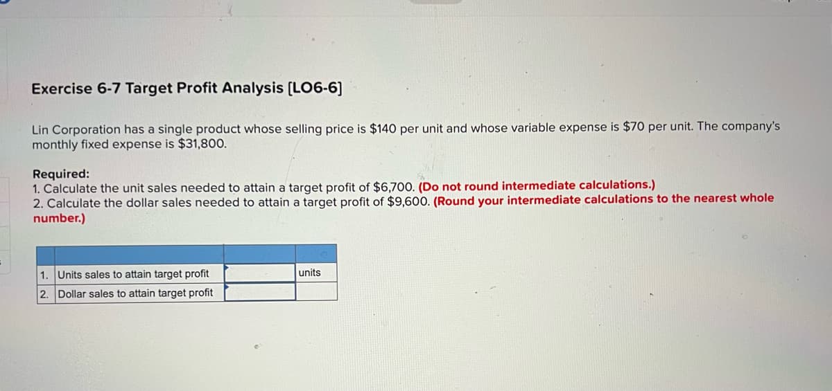 Exercise 6-7 Target Profit Analysis (LO6-6]
Lin Corporation has a single product whose selling price is $140 per unit and whose variable expense is $70 per unit. The company's
monthly fixed expense is $31,800.
Required:
1. Calculate the unit sales needed to attain a target profit of $6,700. (Do not round intermediate calculations.)
2. Calculate the dollar sales needed to attain a target profit of $9,600. (Round your intermediate calculations to the nearest whole
number.)
1. Units sales to attain target profit
units
2. Dollar sales to attain target profit
