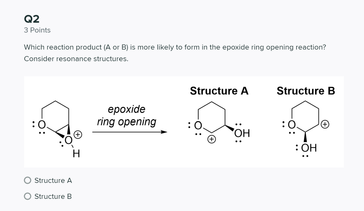 Q2
З Points
Which reaction product (A or B) is more likely to form in the epoxide ring opening reaction?
Consider resonance structures.
Structure A
Structure B
ерохide
ring opening
:
:0.
•.
ОН
: ОН
Structure A
Structure B

